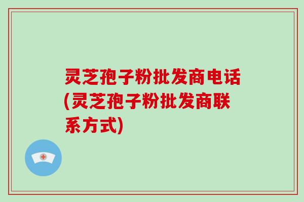 灵芝孢子粉批发商电话(灵芝孢子粉批发商联系方式)