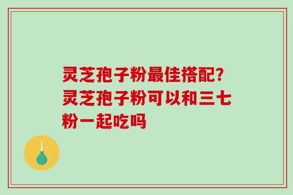 灵芝孢子粉佳搭配？灵芝孢子粉可以和三七粉一起吃吗