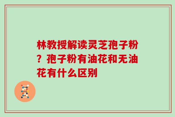 林教授解读灵芝孢子粉？孢子粉有油花和无油花有什么区别