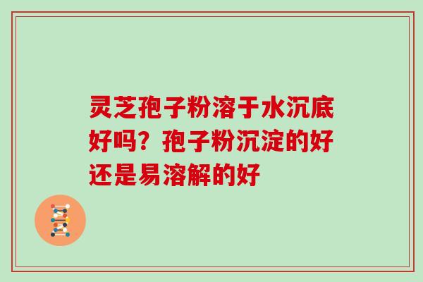 灵芝孢子粉溶于水沉底好吗？孢子粉沉淀的好还是易溶解的好