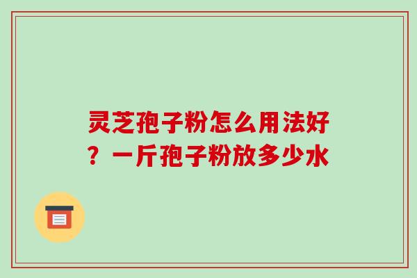 灵芝孢子粉怎么用法好？一斤孢子粉放多少水