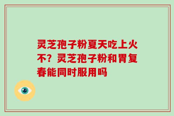 灵芝孢子粉夏天吃上火不？灵芝孢子粉和胃复春能同时服用吗