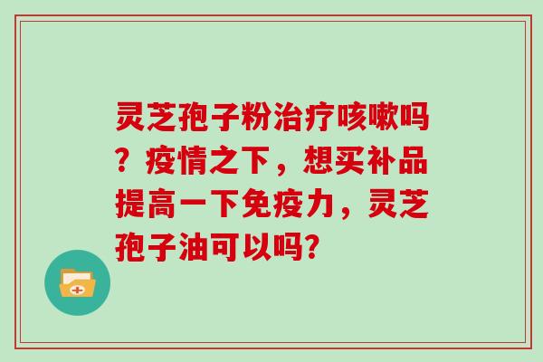 灵芝孢子粉吗？疫情之下，想买补品提高一下免疫力，灵芝孢子油可以吗？