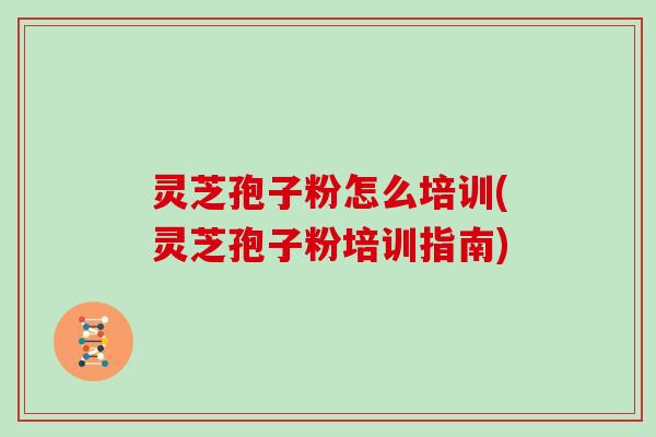 灵芝孢子粉怎么培训(灵芝孢子粉培训指南)