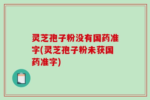 灵芝孢子粉没有国药准字(灵芝孢子粉未获国药准字)