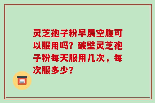 灵芝孢子粉早晨空腹可以服用吗？破壁灵芝孢子粉每天服用几次，每次服多少？