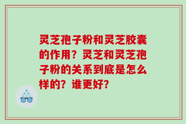 灵芝孢子粉和灵芝胶囊的作用？灵芝和灵芝孢子粉的关系到底是怎么样的？谁更好？