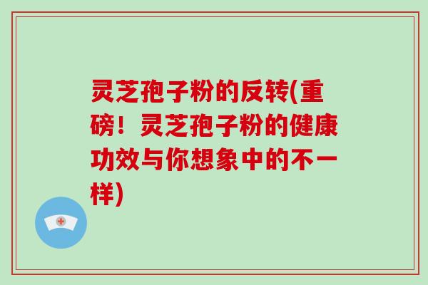 灵芝孢子粉的反转(重磅！灵芝孢子粉的健康功效与你想象中的不一样)