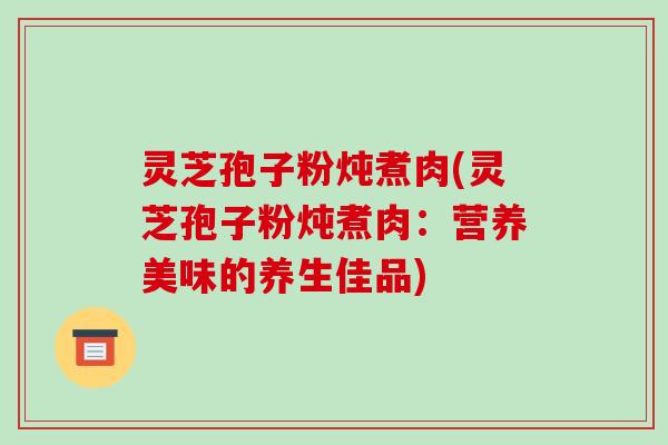 灵芝孢子粉炖煮肉(灵芝孢子粉炖煮肉：营养美味的养生佳品)