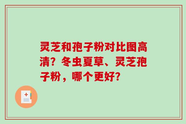 灵芝和孢子粉对比图高清？冬虫夏草、灵芝孢子粉，哪个更好？