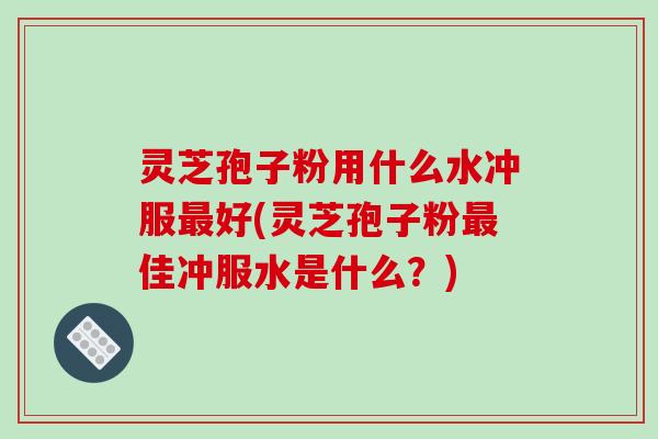 灵芝孢子粉用什么水冲服好(灵芝孢子粉佳冲服水是什么？)