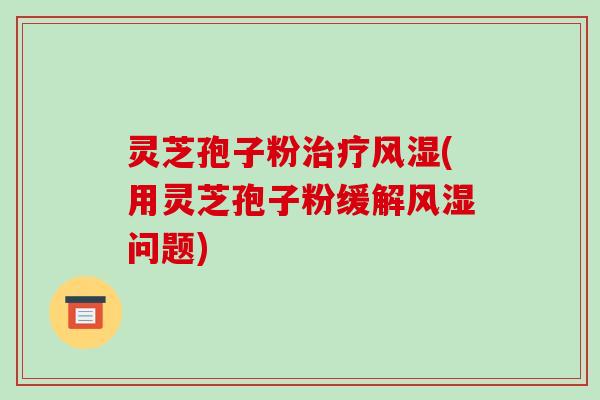 灵芝孢子粉风湿(用灵芝孢子粉缓解风湿问题)