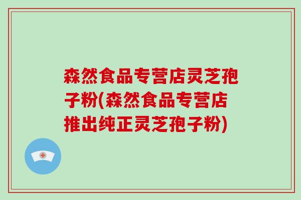 森然食品专营店灵芝孢子粉(森然食品专营店推出纯正灵芝孢子粉)