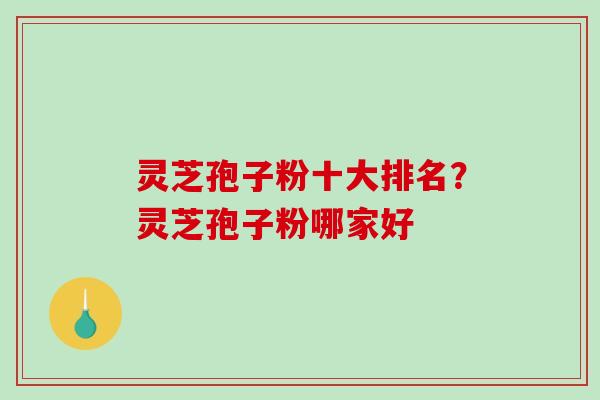灵芝孢子粉十大排名？灵芝孢子粉哪家好