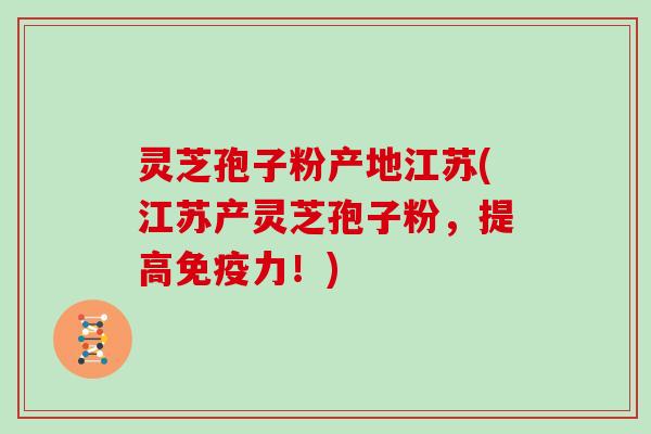 灵芝孢子粉产地江苏(江苏产灵芝孢子粉，提高免疫力！)