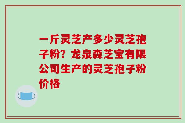 一斤灵芝产多少灵芝孢子粉？龙泉森芝宝有限公司生产的灵芝孢子粉价格