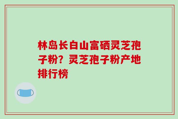 林岛长白山富硒灵芝孢子粉？灵芝孢子粉产地排行榜