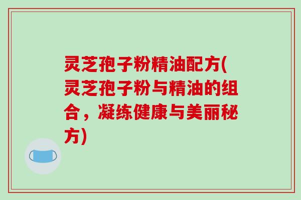 灵芝孢子粉精油配方(灵芝孢子粉与精油的组合，凝练健康与美丽秘方)