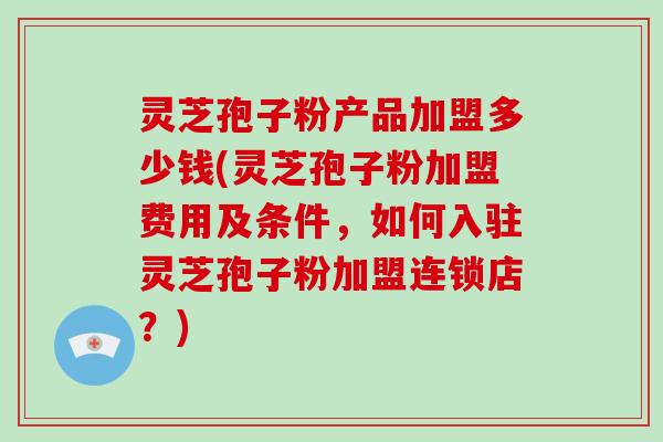 灵芝孢子粉产品加盟多少钱(灵芝孢子粉加盟费用及条件，如何入驻灵芝孢子粉加盟连锁店？)
