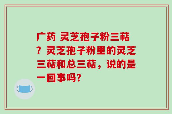 广药 灵芝孢子粉三萜？灵芝孢子粉里的灵芝三萜和总三萜，说的是一回事吗？