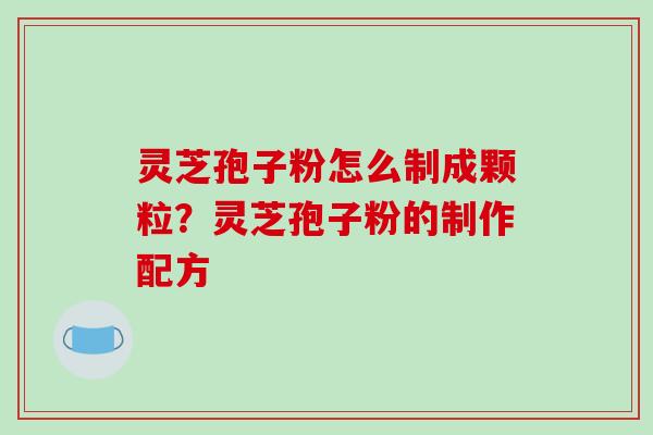 灵芝孢子粉怎么制成颗粒？灵芝孢子粉的制作配方