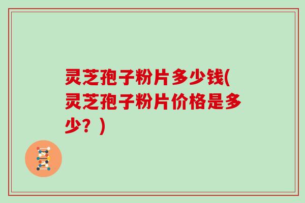 灵芝孢子粉片多少钱(灵芝孢子粉片价格是多少？)