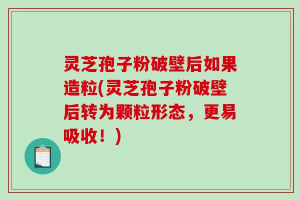 灵芝孢子粉破壁后如果造粒(灵芝孢子粉破壁后转为颗粒形态，更易吸收！)
