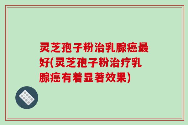 灵芝孢子粉治乳腺癌最好(灵芝孢子粉治疗乳腺癌有着显著效果)