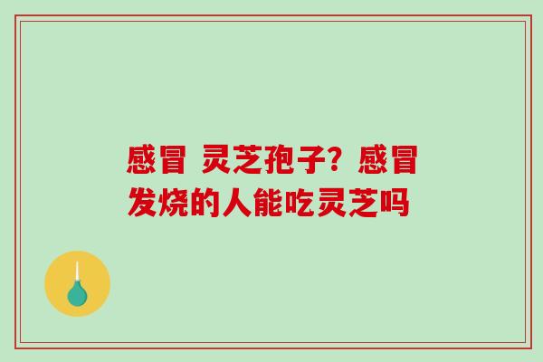 感冒 灵芝孢子？感冒发烧的人能吃灵芝吗