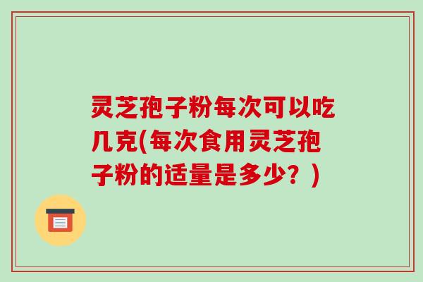 灵芝孢子粉每次可以吃几克(每次食用灵芝孢子粉的适量是多少？)