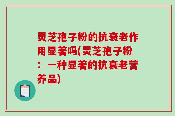 灵芝孢子粉的抗衰老作用显著吗(灵芝孢子粉：一种显著的抗衰老营养品)