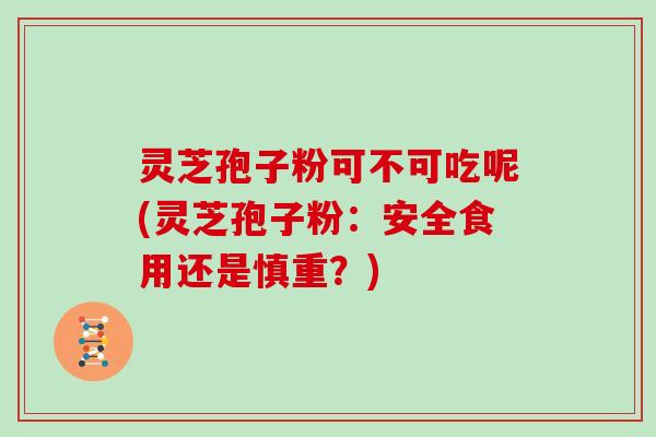 灵芝孢子粉可不可吃呢(灵芝孢子粉：安全食用还是慎重？)