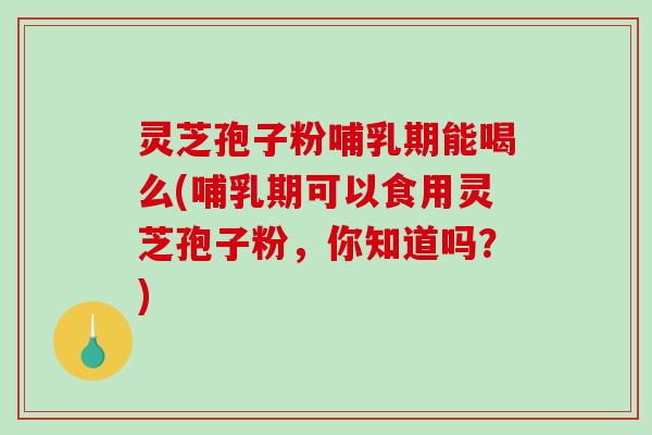 灵芝孢子粉哺乳期能喝么(哺乳期可以食用灵芝孢子粉，你知道吗？)