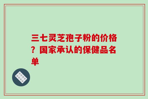 三七灵芝孢子粉的价格？国家承认的保健品名单