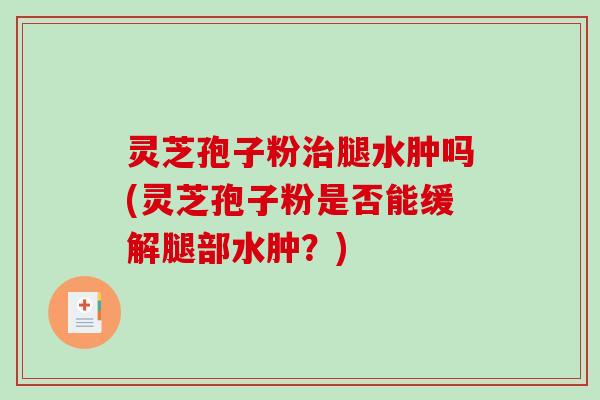 灵芝孢子粉腿水肿吗(灵芝孢子粉是否能缓解腿部水肿？)
