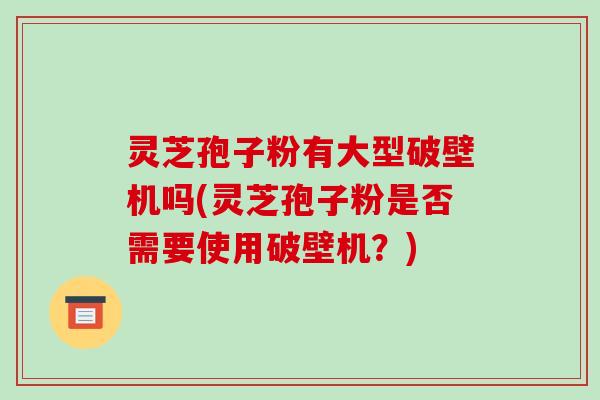 灵芝孢子粉有大型破壁机吗(灵芝孢子粉是否需要使用破壁机？)