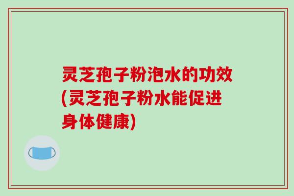 灵芝孢子粉泡水的功效(灵芝孢子粉水能促进身体健康)