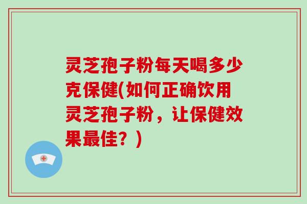 灵芝孢子粉每天喝多少克保健(如何正确饮用灵芝孢子粉，让保健效果最佳？)