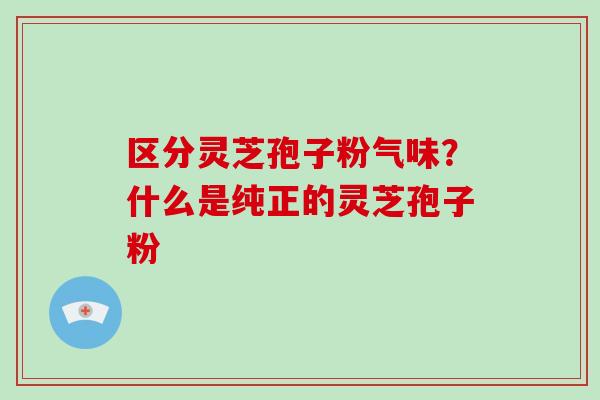 区分灵芝孢子粉气味？什么是纯正的灵芝孢子粉