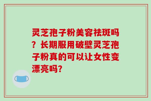 灵芝孢子粉美容祛斑吗？长期服用破壁灵芝孢子粉真的可以让女性变漂亮吗？