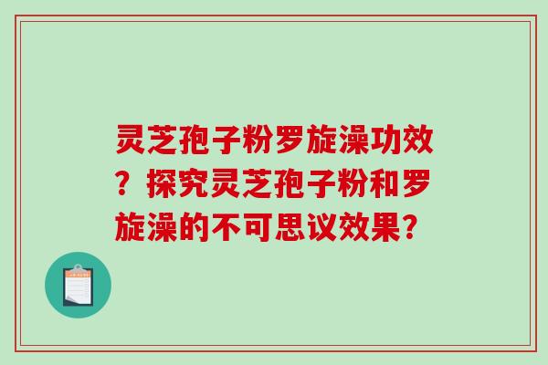 灵芝孢子粉罗旋澡功效？探究灵芝孢子粉和罗旋澡的不可思议效果？