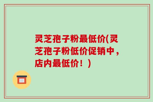 灵芝孢子粉最低价(灵芝孢子粉低价促销中，店内最低价！)