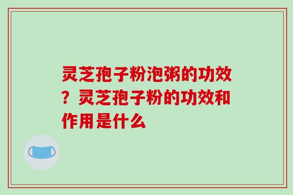 灵芝孢子粉泡粥的功效？灵芝孢子粉的功效和作用是什么