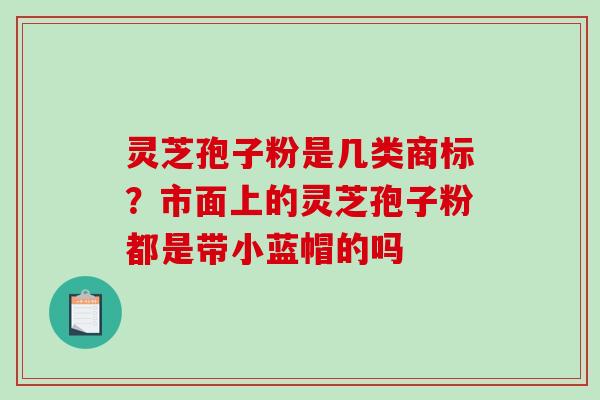 灵芝孢子粉是几类商标？市面上的灵芝孢子粉都是带小蓝帽的吗