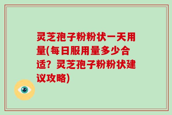 灵芝孢子粉粉状一天用量(每日服用量多少合适？灵芝孢子粉粉状建议攻略)