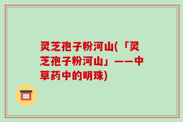 灵芝孢子粉河山(「灵芝孢子粉河山」——中草药中的明珠)
