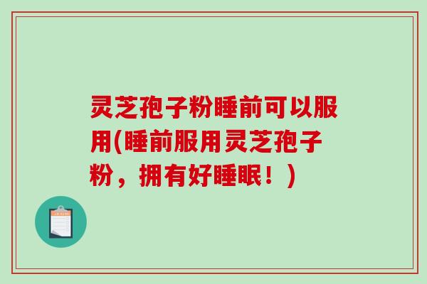 灵芝孢子粉睡前可以服用(睡前服用灵芝孢子粉，拥有好睡眠！)