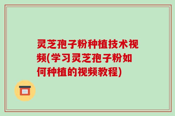 灵芝孢子粉种植技术视频(学习灵芝孢子粉如何种植的视频教程)