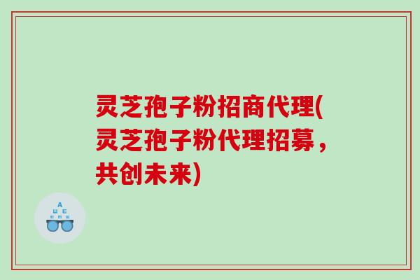 灵芝孢子粉招商代理(灵芝孢子粉代理招募，共创未来)
