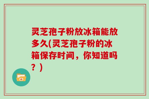 灵芝孢子粉放冰箱能放多久(灵芝孢子粉的冰箱保存时间，你知道吗？)